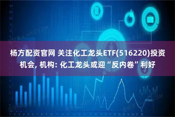 杨方配资官网 关注化工龙头ETF(516220)投资机会, 机构: 化工龙头或迎“反内卷”利好