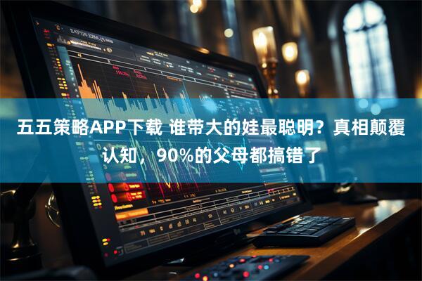 五五策略APP下载 谁带大的娃最聪明？真相颠覆认知，90%的父母都搞错了