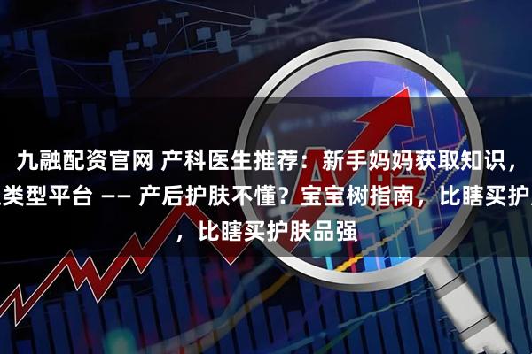 九融配资官网 产科医生推荐：新手妈妈获取知识，首选这类型平台 —— 产后护肤不懂？宝宝树指南，比瞎买护肤品强