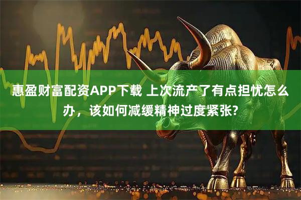 惠盈财富配资APP下载 上次流产了有点担忧怎么办，该如何减缓精神过度紧张?
