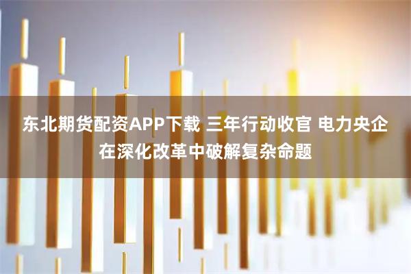 东北期货配资APP下载 三年行动收官 电力央企在深化改革中破解复杂命题
