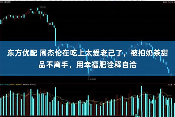 东方优配 周杰伦在吃上太爱老己了，被拍奶茶甜品不离手，用幸福肥诠释自洽