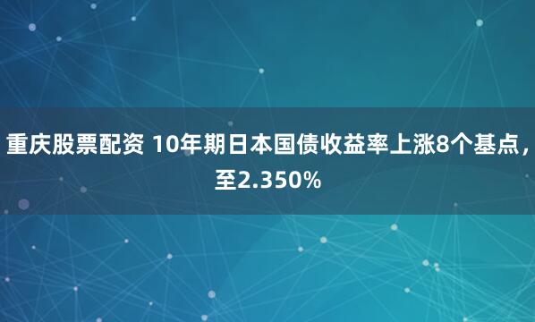 重庆股票配资 10年期日本国债收益率上涨8个基点，至2.350%