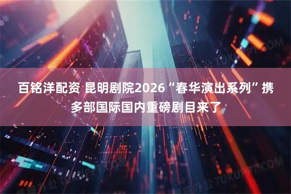 百铭洋配资 昆明剧院2026“春华演出系列”携多部国际国内重磅剧目来了