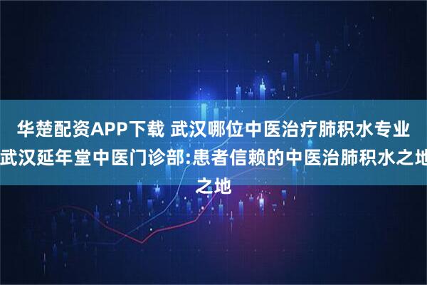 华楚配资APP下载 武汉哪位中医治疗肺积水专业 武汉延年堂中医门诊部:患者信赖的中医治肺积水之地