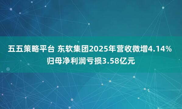 五五策略平台 东软集团2025年营收微增4.14% 归母净利润亏损3.58亿元