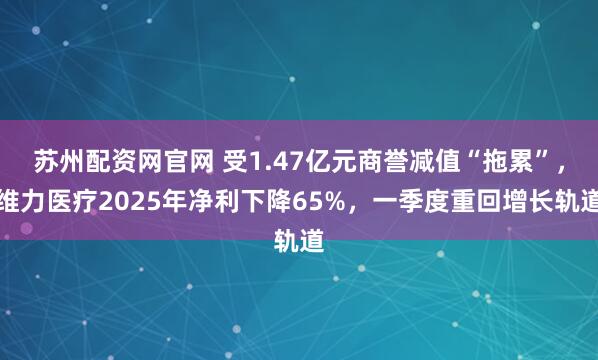 苏州配资网官网 受1.47亿元商誉减值“拖累”，维力医疗2025年净利下降65%，一季度重回增长轨道