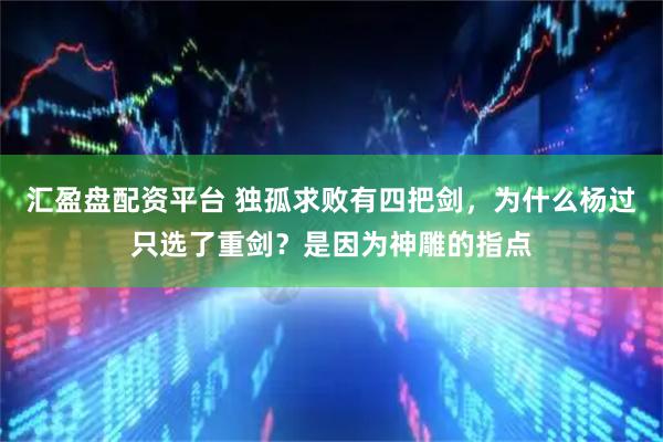 汇盈盘配资平台 独孤求败有四把剑，为什么杨过只选了重剑？是因为神雕的指点